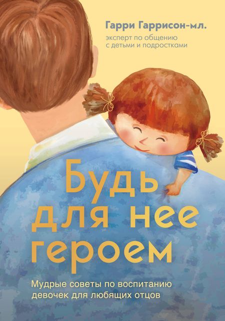 Гарри Гаррисон мл. Будь для нее героем. Мудрые советы по воспитанию девочек для любящих отцов