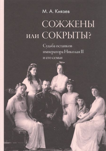 Марк Андреевич Князев Сожжены или сокрыты? Судьба останков императора Николая II и его семьи
