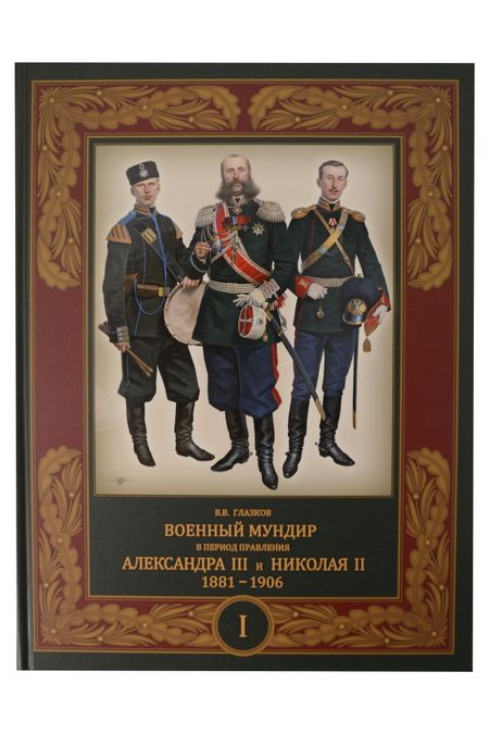 Владимир Владимирович Глазков Военный мундир в период правления Александра III и Николая II. 1881-1906. В 3-х томах: Том 1